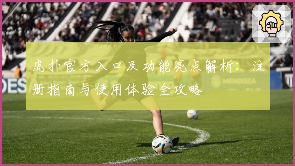 虎扑官方入口及功能亮点解析：注册指南与使用体验全攻略