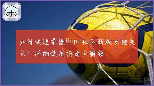 如何快速掌握Hupu社区新版功能亮点？详细使用指南全解锁