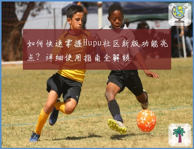 如何快速掌握Hupu社区新版功能亮点？详细使用指南全解锁