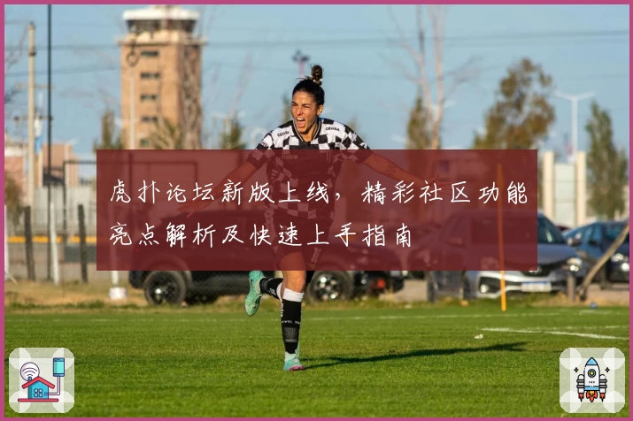虎扑论坛新版上线，精彩社区功能亮点解析及快速上手指南