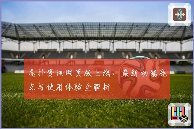 虎扑资讯网页版上线，最新功能亮点与使用体验全解析