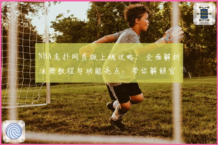NBA虎扑网页版上线攻略：全面解析注册教程与功能亮点，带你解锁官方入口新体验