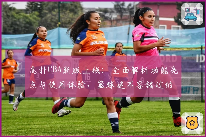 虎扑CBA新版上线：全面解析功能亮点与使用体验，篮球迷不容错过的权威推荐