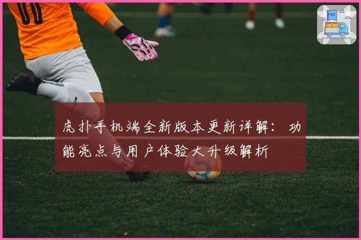 虎扑手机端全新版本更新详解：功能亮点与用户体验大升级解析