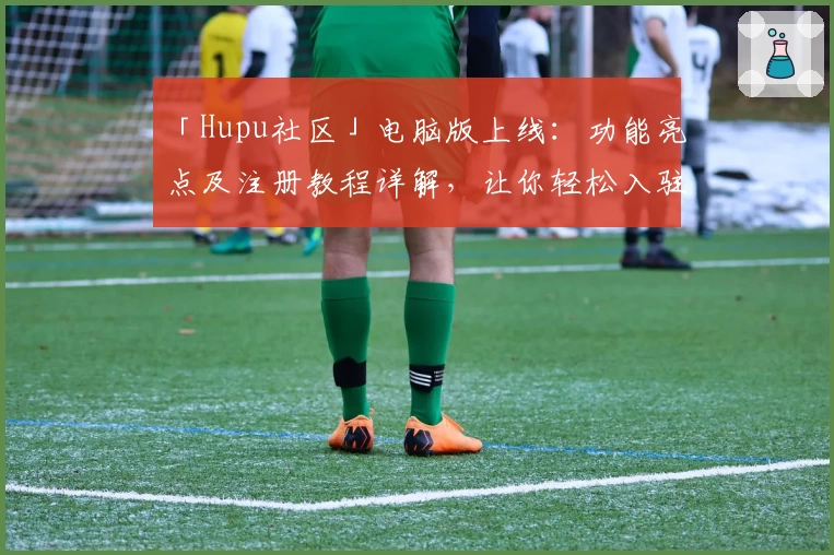 「Hupu社区」电脑版上线：功能亮点及注册教程详解，让你轻松入驻热血论坛