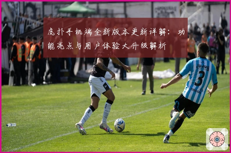 虎扑手机端全新版本更新详解:功能亮点与用户体验大升级解析