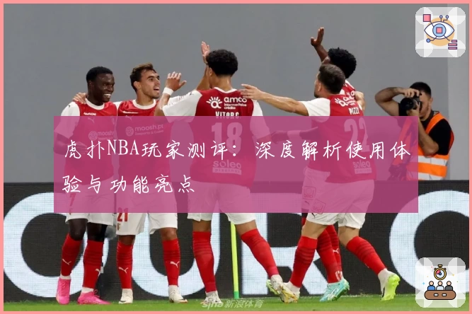 虎扑NBA玩家测评：深度解析使用体验与功能亮点