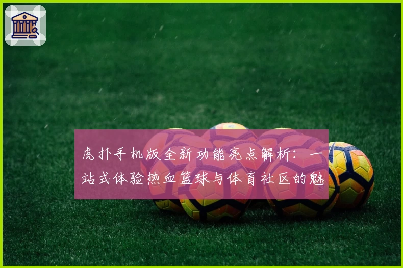 虎扑手机版全新功能亮点解析：一站式体验热血篮球与体育社区的魅力