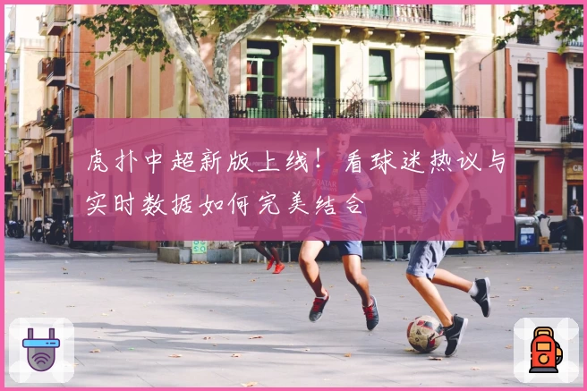 虎扑中超新版上线！看球迷热议与实时数据如何完美结合