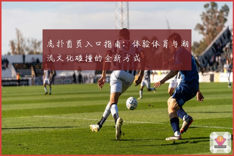 虎扑首页入口指南：体验体育与潮流文化碰撞的全新方式