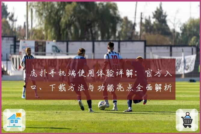 虎扑手机端使用体验详解：官方入口、下载方法与功能亮点全面解析