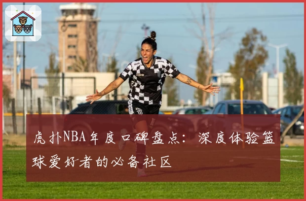 虎扑NBA年度口碑盘点：深度体验篮球爱好者的必备社区