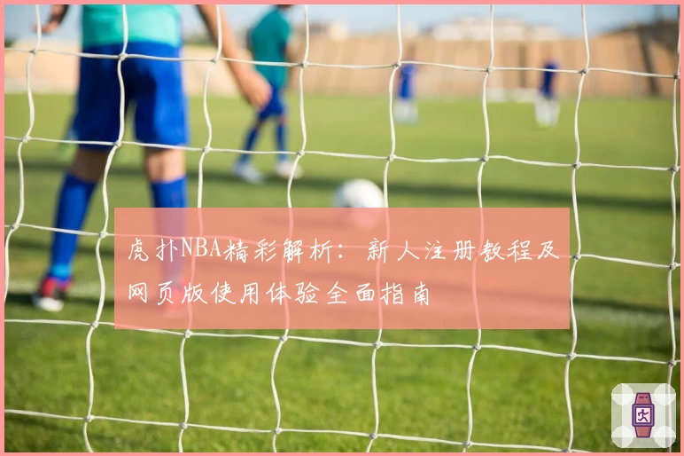 虎扑NBA精彩解析：新人注册教程及网页版使用体验全面指南