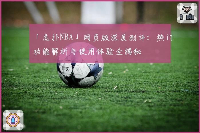 「虎扑NBA」网页版深度测评：热门功能解析与使用体验全揭秘