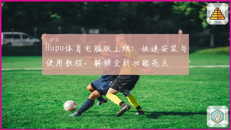 Hupu体育电脑版上线：快速安装与使用教程，解锁全新功能亮点