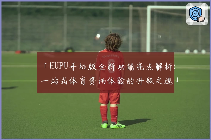 「HUPU手机版全新功能亮点解析：一站式体育资讯体验的升级之选」