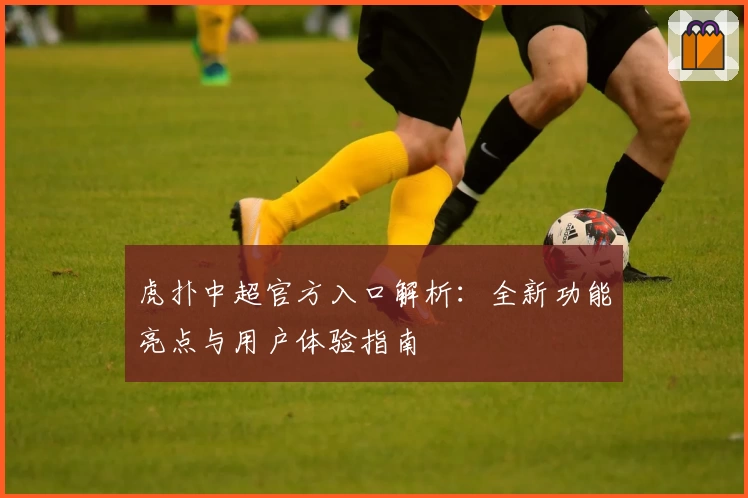 虎扑中超官方入口解析：全新功能亮点与用户体验指南