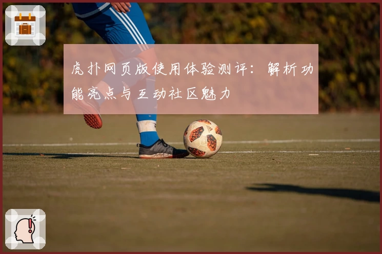 虎扑网页版使用体验测评：解析功能亮点与互动社区魅力