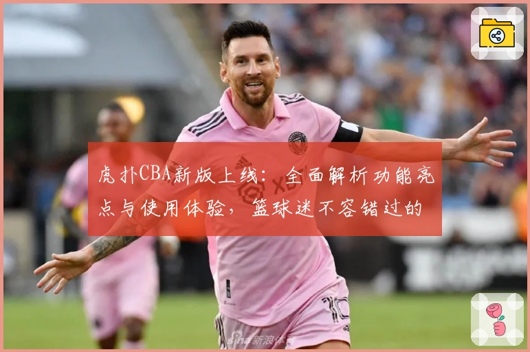 虎扑CBA新版上线:全面解析功能亮点与使用体验,篮球迷不容错过的权威推荐