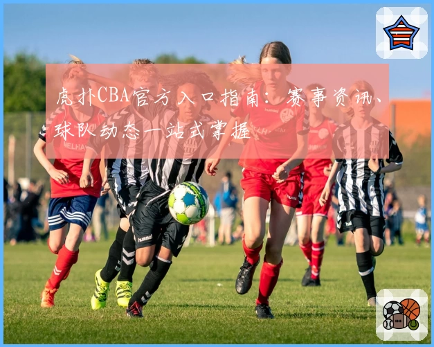 虎扑CBA官方入口指南：赛事资讯、球队动态一站式掌握