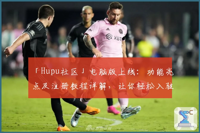 「Hupu社区」电脑版上线：功能亮点及注册教程详解，让你轻松入驻热血论坛