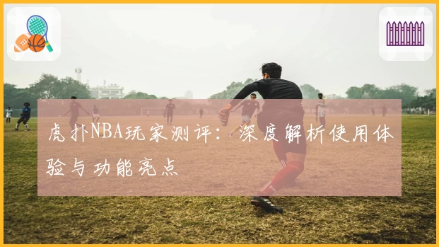 虎扑NBA玩家测评：深度解析使用体验与功能亮点