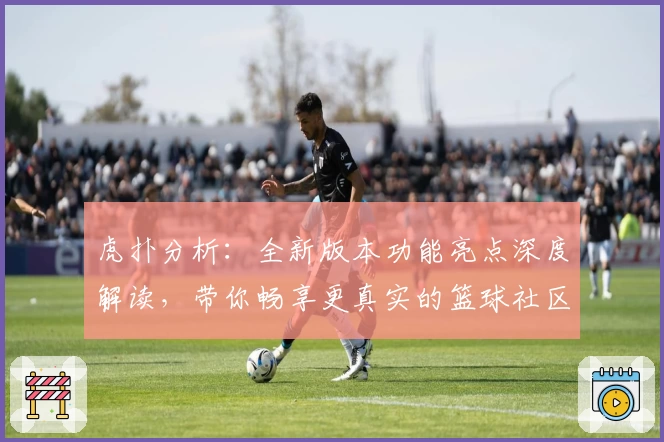 虎扑分析：全新版本功能亮点深度解读，带你畅享更真实的篮球社区体验