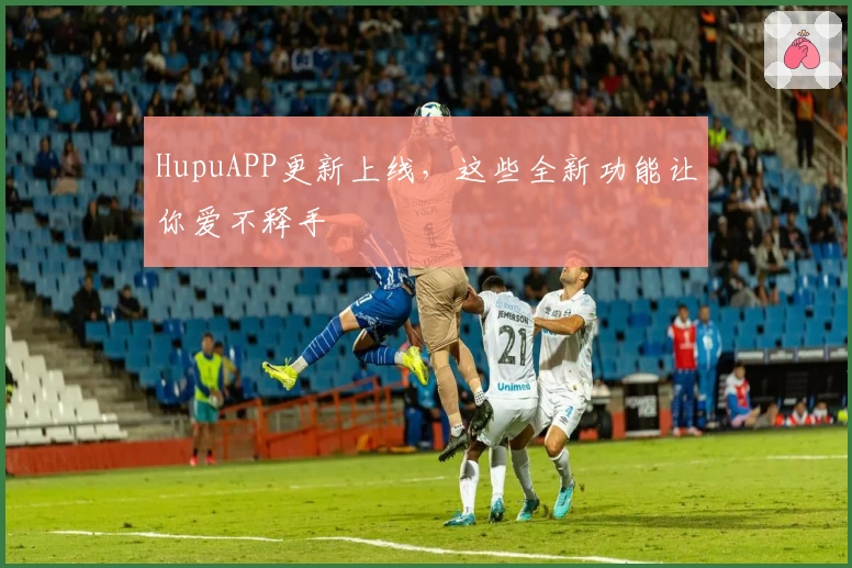 HupuAPP更新上线，这些全新功能让你爱不释手